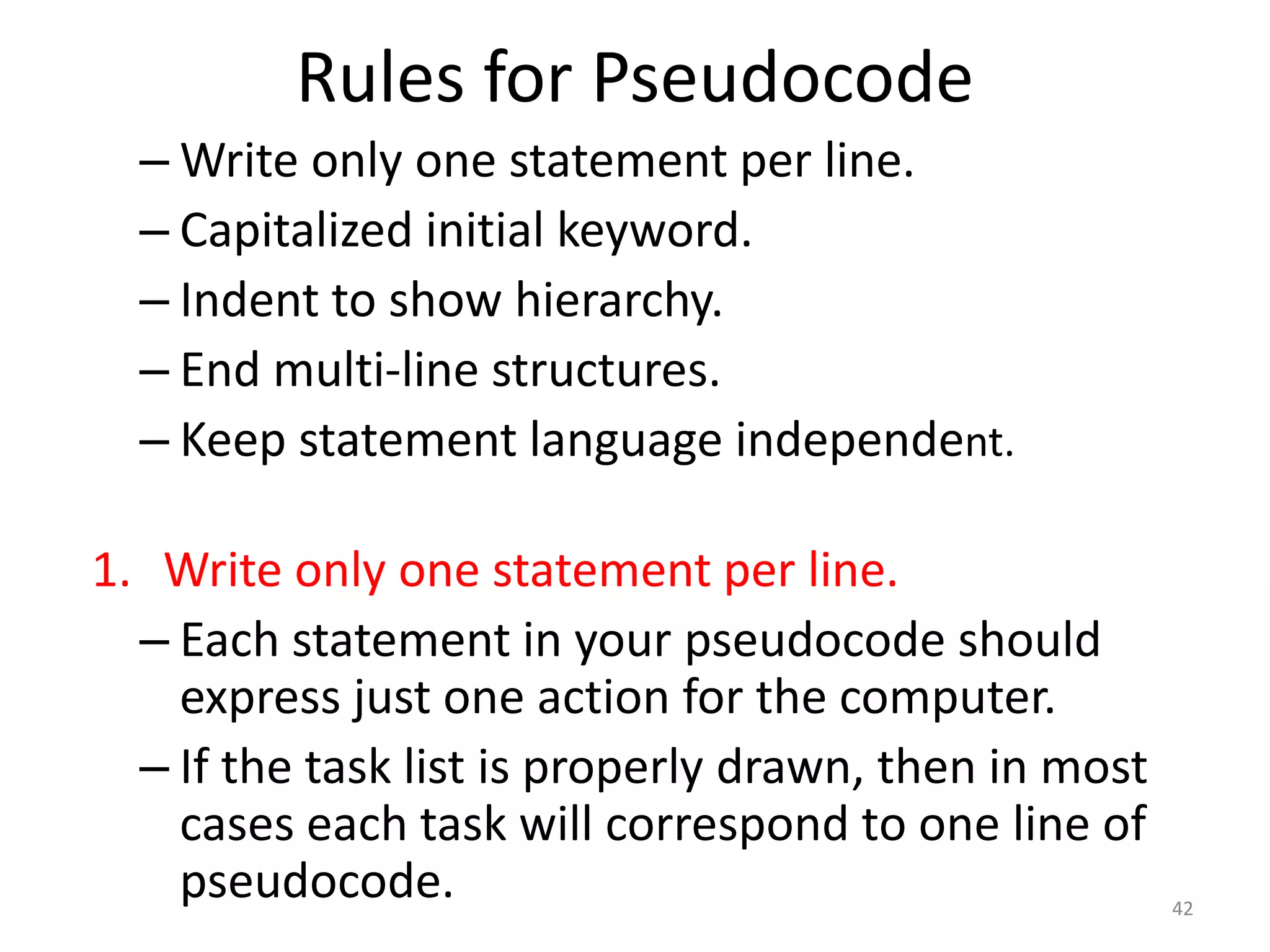 Rules for Pseudocode
– Write only one statement per line.
– Capitalized initial keyword.
– Indent to show hierarchy.
– End multi-line structures.
– Keep statement language independent.
1. Write only one statement per line.
– Each statement in your pseudocode should
express just one action for the computer.
– If the task list is properly drawn, then in most
cases each task will correspond to one line of
pseudocode. 42
 