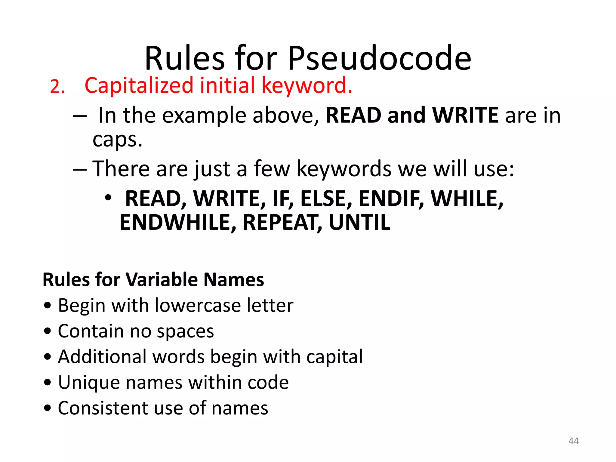 Rules for Pseudocode
2. Capitalized initial keyword.
– In the example above, READ and WRITE are in
caps.
– There are just a few keywords we will use:
• READ, WRITE, IF, ELSE, ENDIF, WHILE,
ENDWHILE, REPEAT, UNTIL
Rules for Variable Names
• Begin with lowercase letter
• Contain no spaces
• Additional words begin with capital
• Unique names within code
• Consistent use of names
44
 