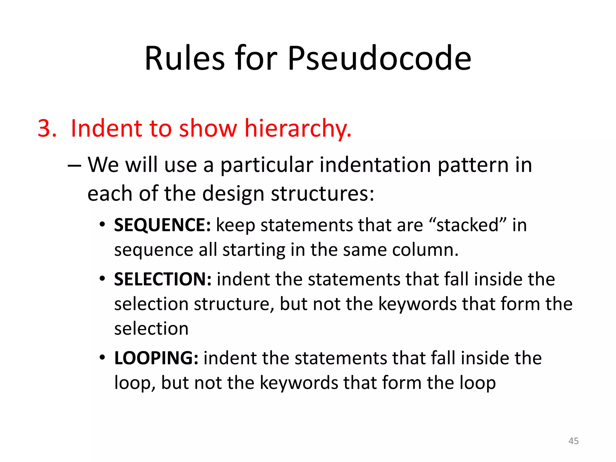 Rules for Pseudocode
3. Indent to show hierarchy.
– We will use a particular indentation pattern in
each of the design structures:
• SEQUENCE: keep statements that are “stacked” in
sequence all starting in the same column.
• SELECTION: indent the statements that fall inside the
selection structure, but not the keywords that form the
selection
• LOOPING: indent the statements that fall inside the
loop, but not the keywords that form the loop
45
 