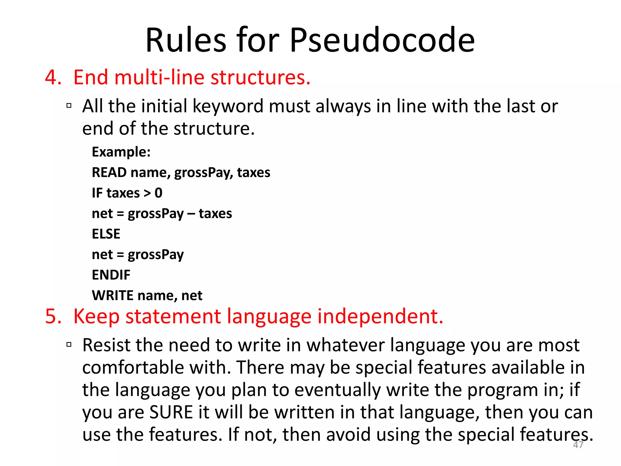 Rules for Pseudocode
4. End multi-line structures.
▫ All the initial keyword must always in line with the last or
end of the structure.
Example:
READ name, grossPay, taxes
IF taxes > 0
net = grossPay – taxes
ELSE
net = grossPay
ENDIF
WRITE name, net
5. Keep statement language independent.
▫ Resist the need to write in whatever language you are most
comfortable with. There may be special features available in
the language you plan to eventually write the program in; if
you are SURE it will be written in that language, then you can
use the features. If not, then avoid using the special features.
47
 
