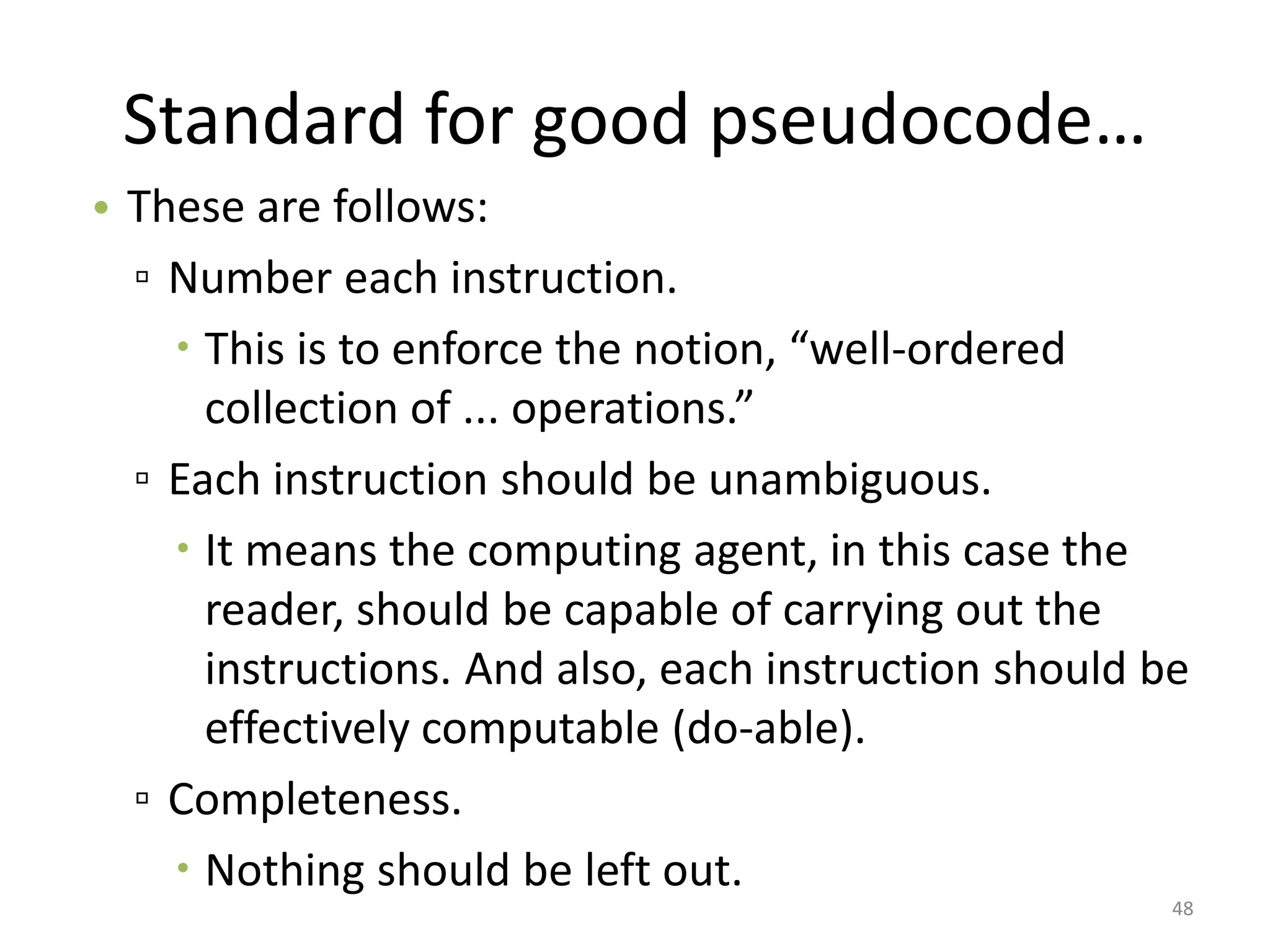 Standard for good pseudocode…
• These are follows:
▫ Number each instruction.
 This is to enforce the notion, “well-ordered
collection of ... operations.”
▫ Each instruction should be unambiguous.
 It means the computing agent, in this case the
reader, should be capable of carrying out the
instructions. And also, each instruction should be
effectively computable (do-able).
▫ Completeness.
 Nothing should be left out.
48
 