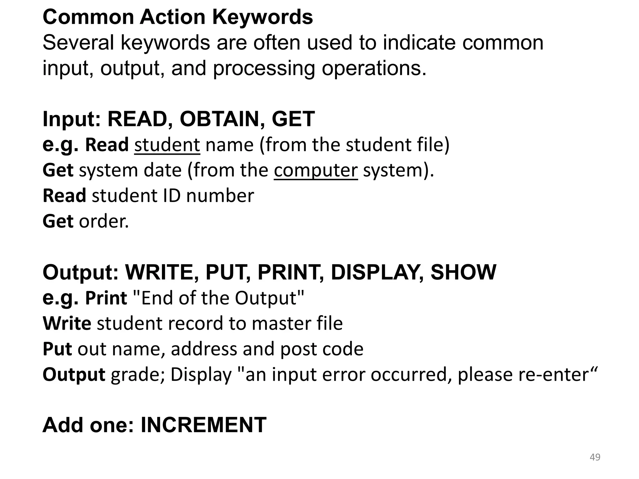 Common Action Keywords
Several keywords are often used to indicate common
input, output, and processing operations.
Input: READ, OBTAIN, GET
e.g. Read student name (from the student file)
Get system date (from the computer system).
Read student ID number
Get order.
Output: WRITE, PUT, PRINT, DISPLAY, SHOW
e.g. Print "End of the Output"
Write student record to master file
Put out name, address and post code
Output grade; Display "an input error occurred, please re-enter“
Add one: INCREMENT
49
 