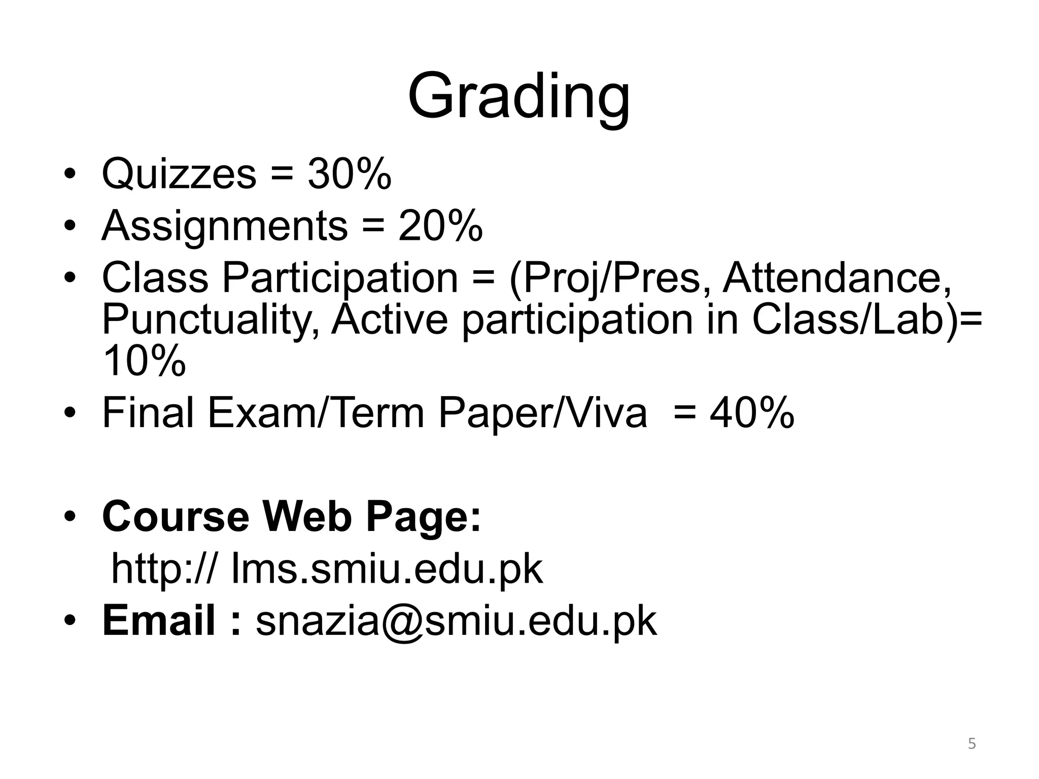Grading
• Quizzes = 30%
• Assignments = 20%
• Class Participation = (Proj/Pres, Attendance,
Punctuality, Active participation in Class/Lab)=
10%
• Final Exam/Term Paper/Viva = 40%
• Course Web Page:
http:// lms.smiu.edu.pk
• Email : snazia@smiu.edu.pk
5
 