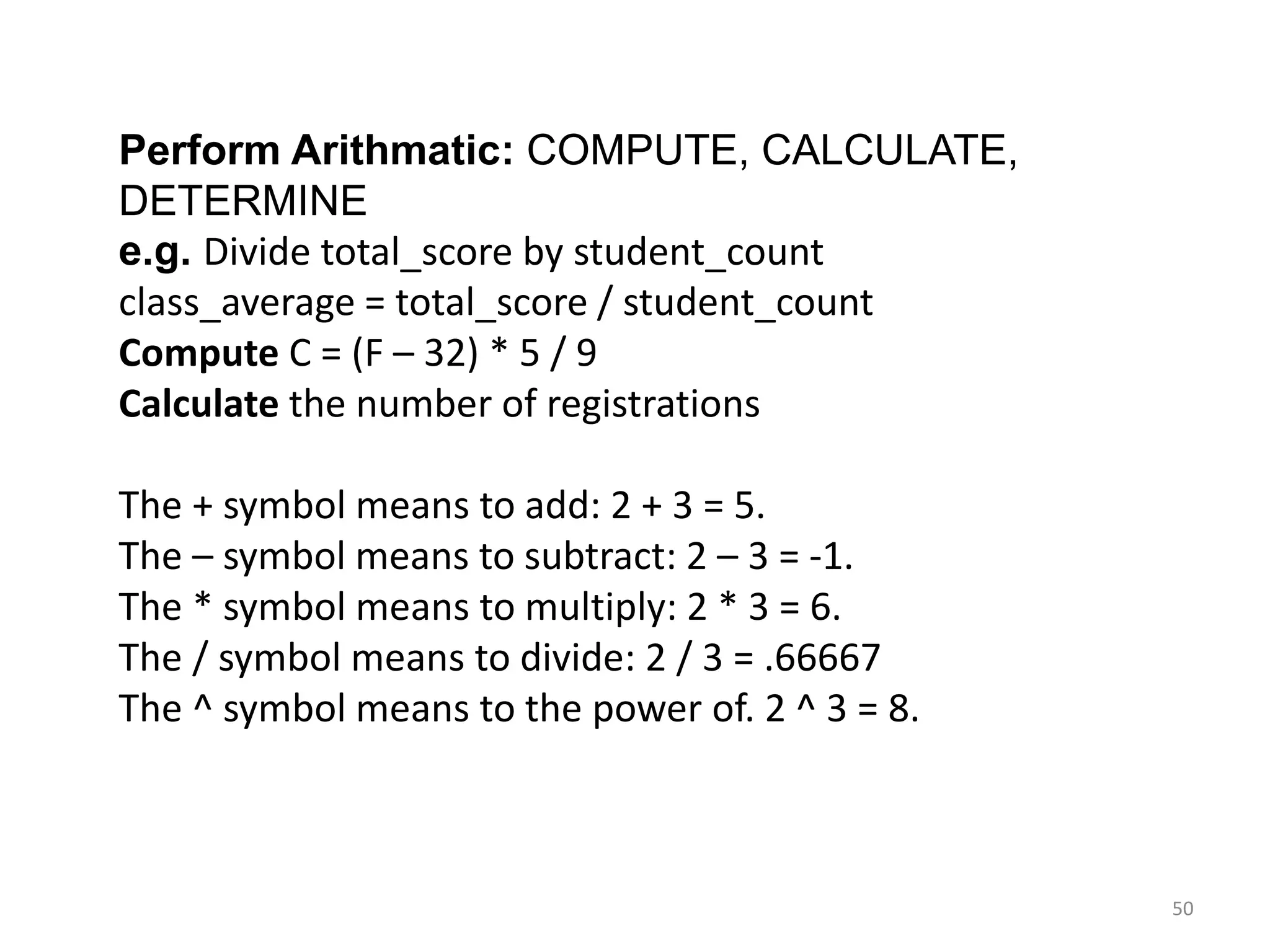 Perform Arithmatic: COMPUTE, CALCULATE,
DETERMINE
e.g. Divide total_score by student_count
class_average = total_score / student_count
Compute C = (F – 32) * 5 / 9
Calculate the number of registrations
The + symbol means to add: 2 + 3 = 5.
The – symbol means to subtract: 2 – 3 = -1.
The * symbol means to multiply: 2 * 3 = 6.
The / symbol means to divide: 2 / 3 = .66667
The ^ symbol means to the power of. 2 ^ 3 = 8.
50
 