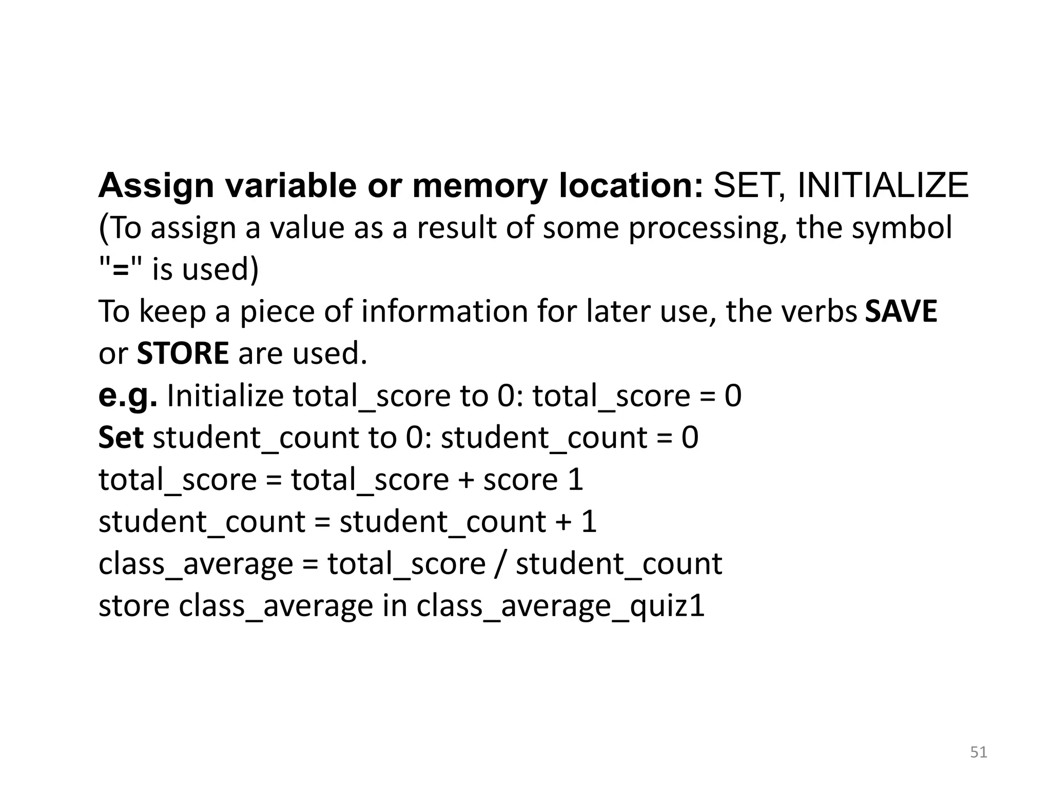 51
Assign variable or memory location: SET, INITIALIZE
(To assign a value as a result of some processing, the symbol
"=" is used)
To keep a piece of information for later use, the verbs SAVE
or STORE are used.
e.g. Initialize total_score to 0: total_score = 0
Set student_count to 0: student_count = 0
total_score = total_score + score 1
student_count = student_count + 1
class_average = total_score / student_count
store class_average in class_average_quiz1
 