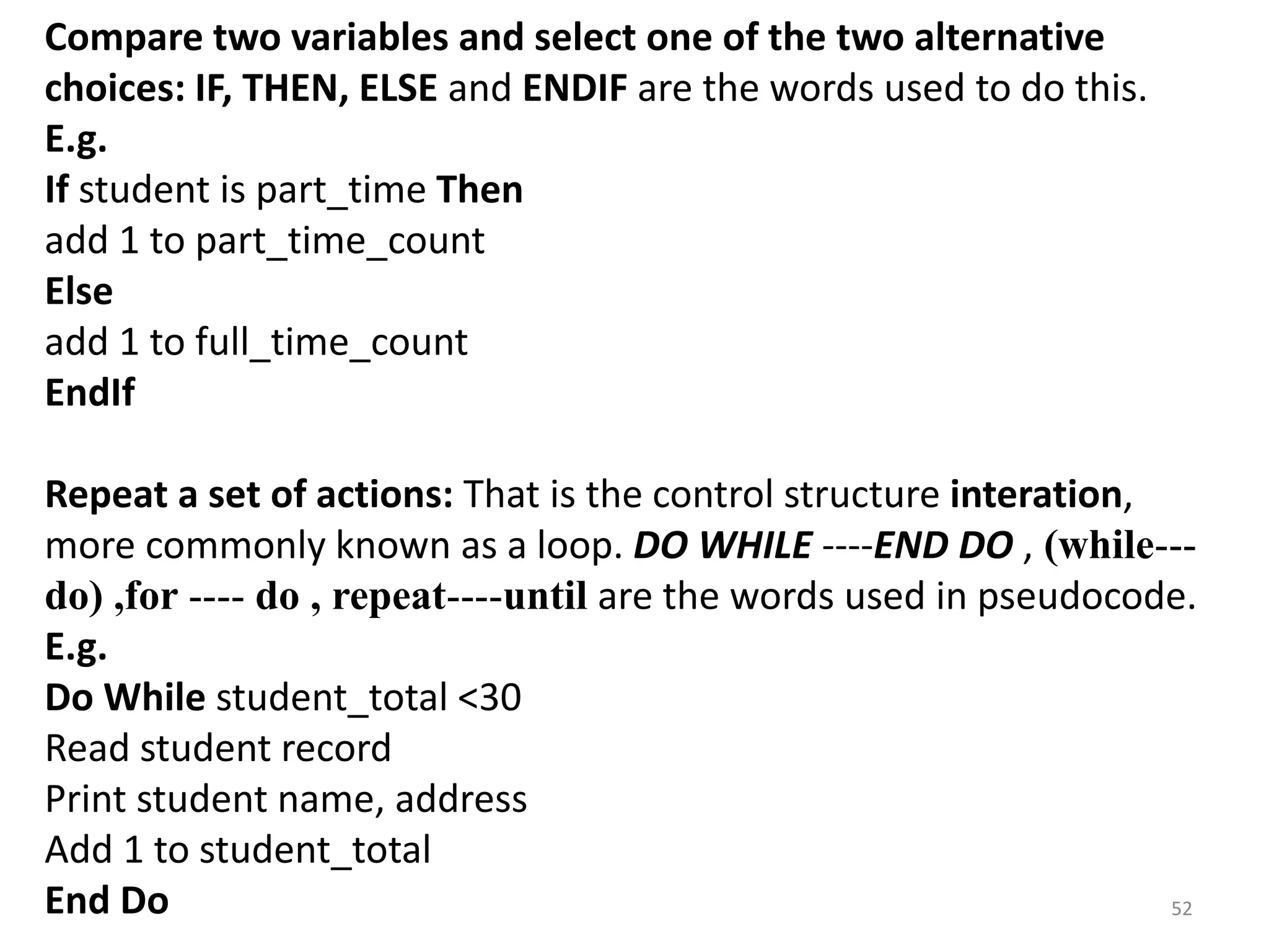 Compare two variables and select one of the two alternative
choices: IF, THEN, ELSE and ENDIF are the words used to do this.
E.g.
If student is part_time Then
add 1 to part_time_count
Else
add 1 to full_time_count
EndIf
Repeat a set of actions: That is the control structure interation,
more commonly known as a loop. DO WHILE ----END DO , (while---
do) ,for ---- do , repeat----until are the words used in pseudocode.
E.g.
Do While student_total <30
Read student record
Print student name, address
Add 1 to student_total
End Do 52
 