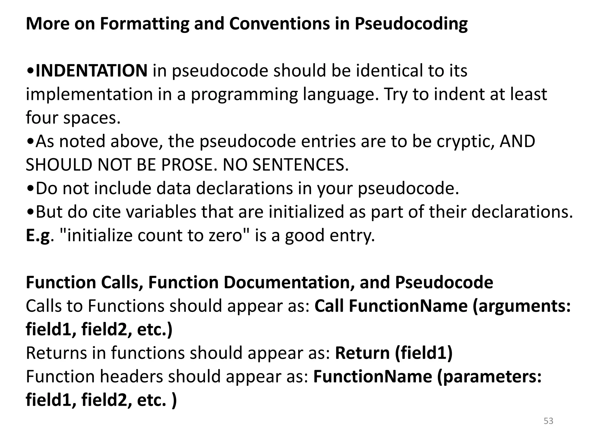 More on Formatting and Conventions in Pseudocoding
•INDENTATION in pseudocode should be identical to its
implementation in a programming language. Try to indent at least
four spaces.
•As noted above, the pseudocode entries are to be cryptic, AND
SHOULD NOT BE PROSE. NO SENTENCES.
•Do not include data declarations in your pseudocode.
•But do cite variables that are initialized as part of their declarations.
E.g. "initialize count to zero" is a good entry.
Function Calls, Function Documentation, and Pseudocode
Calls to Functions should appear as: Call FunctionName (arguments:
field1, field2, etc.)
Returns in functions should appear as: Return (field1)
Function headers should appear as: FunctionName (parameters:
field1, field2, etc. )
53
 