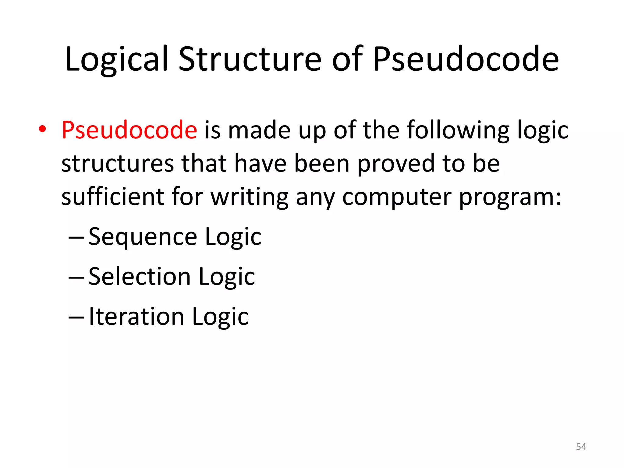 Logical Structure of Pseudocode
• Pseudocode is made up of the following logic
structures that have been proved to be
sufficient for writing any computer program:
–Sequence Logic
–Selection Logic
–Iteration Logic
54
 