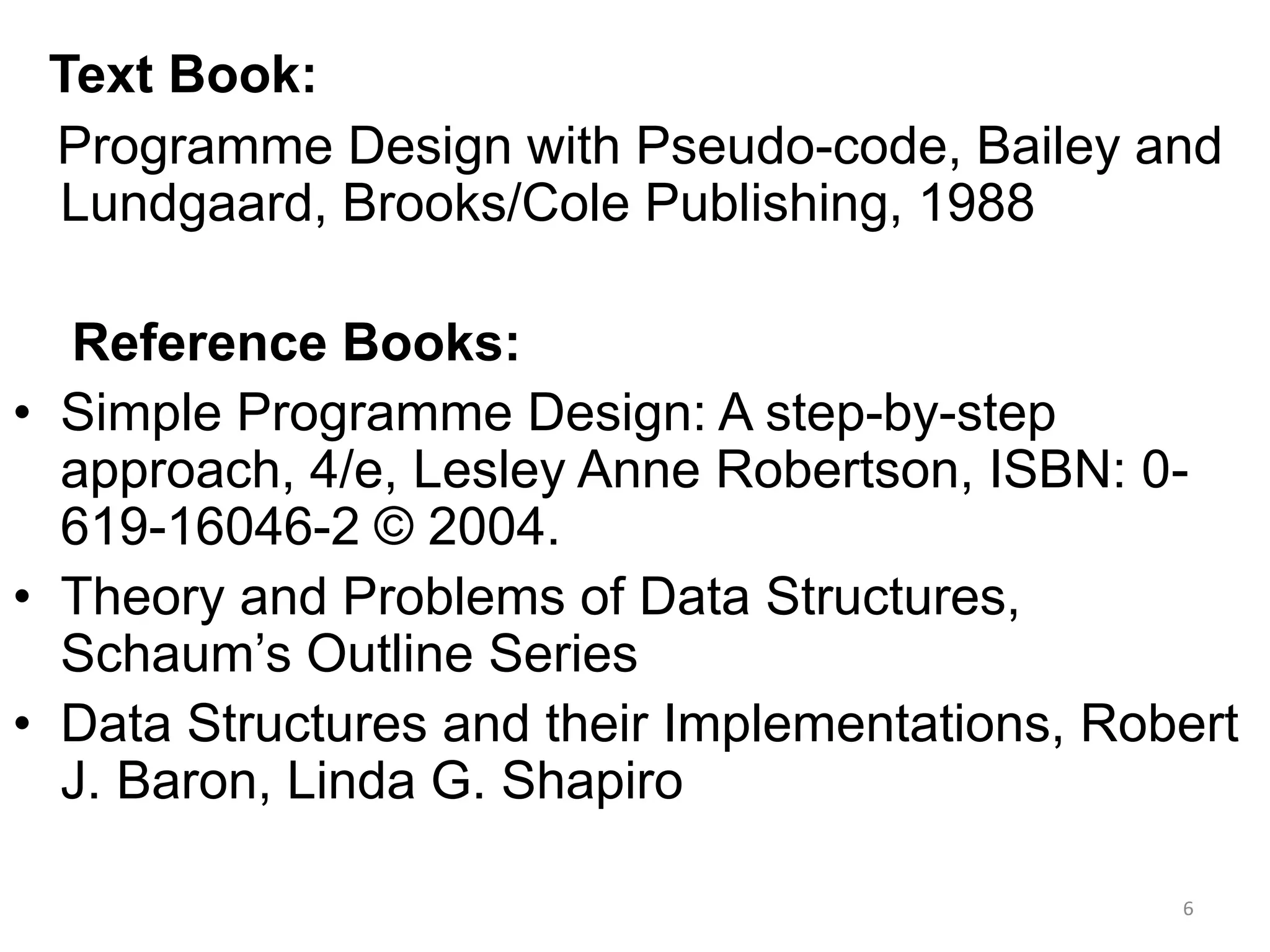 Text Book:
Programme Design with Pseudo-code, Bailey and
Lundgaard, Brooks/Cole Publishing, 1988
Reference Books:
• Simple Programme Design: A step-by-step
approach, 4/e, Lesley Anne Robertson, ISBN: 0-
619-16046-2 © 2004.
• Theory and Problems of Data Structures,
Schaum’s Outline Series
• Data Structures and their Implementations, Robert
J. Baron, Linda G. Shapiro
6
 