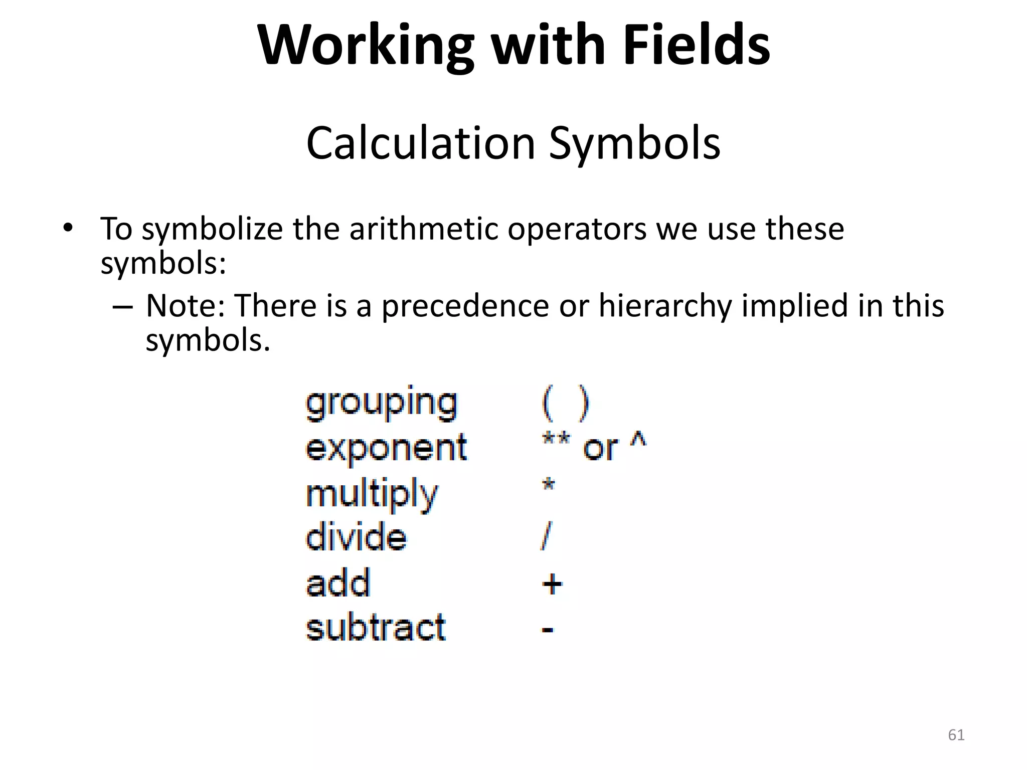 Working with Fields
Calculation Symbols
• To symbolize the arithmetic operators we use these
symbols:
– Note: There is a precedence or hierarchy implied in this
symbols.
61
 