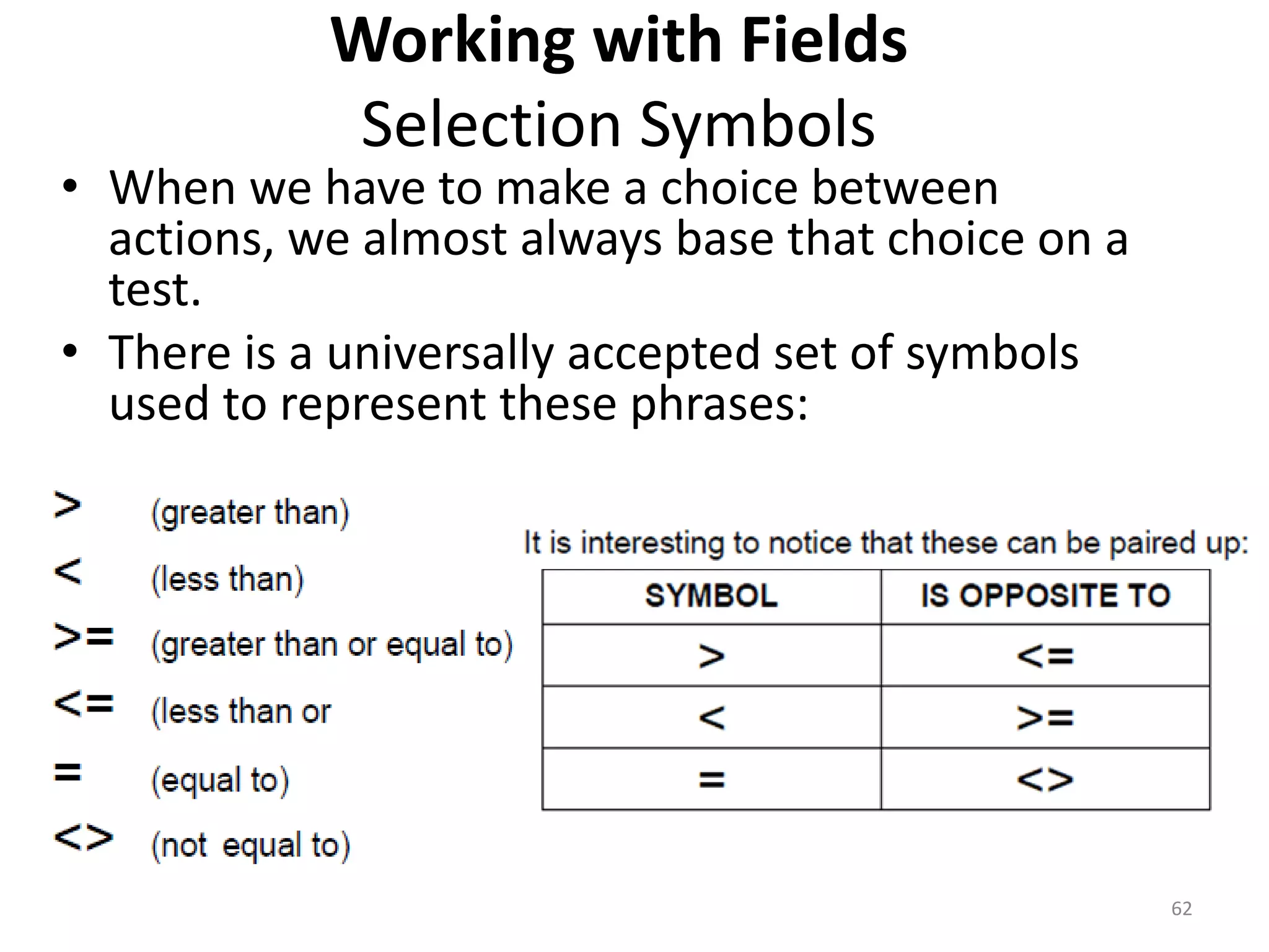 Working with Fields
Selection Symbols
• When we have to make a choice between
actions, we almost always base that choice on a
test.
• There is a universally accepted set of symbols
used to represent these phrases:
62
 