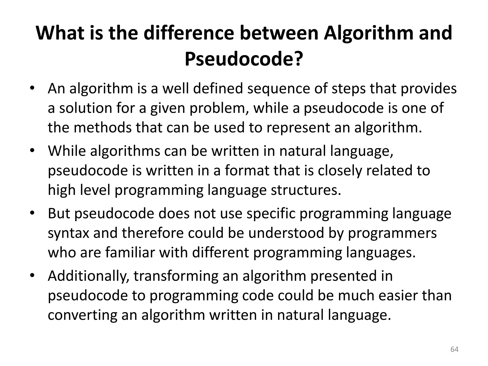 What is the difference between Algorithm and
Pseudocode?
• An algorithm is a well defined sequence of steps that provides
a solution for a given problem, while a pseudocode is one of
the methods that can be used to represent an algorithm.
• While algorithms can be written in natural language,
pseudocode is written in a format that is closely related to
high level programming language structures.
• But pseudocode does not use specific programming language
syntax and therefore could be understood by programmers
who are familiar with different programming languages.
• Additionally, transforming an algorithm presented in
pseudocode to programming code could be much easier than
converting an algorithm written in natural language.
64
 
