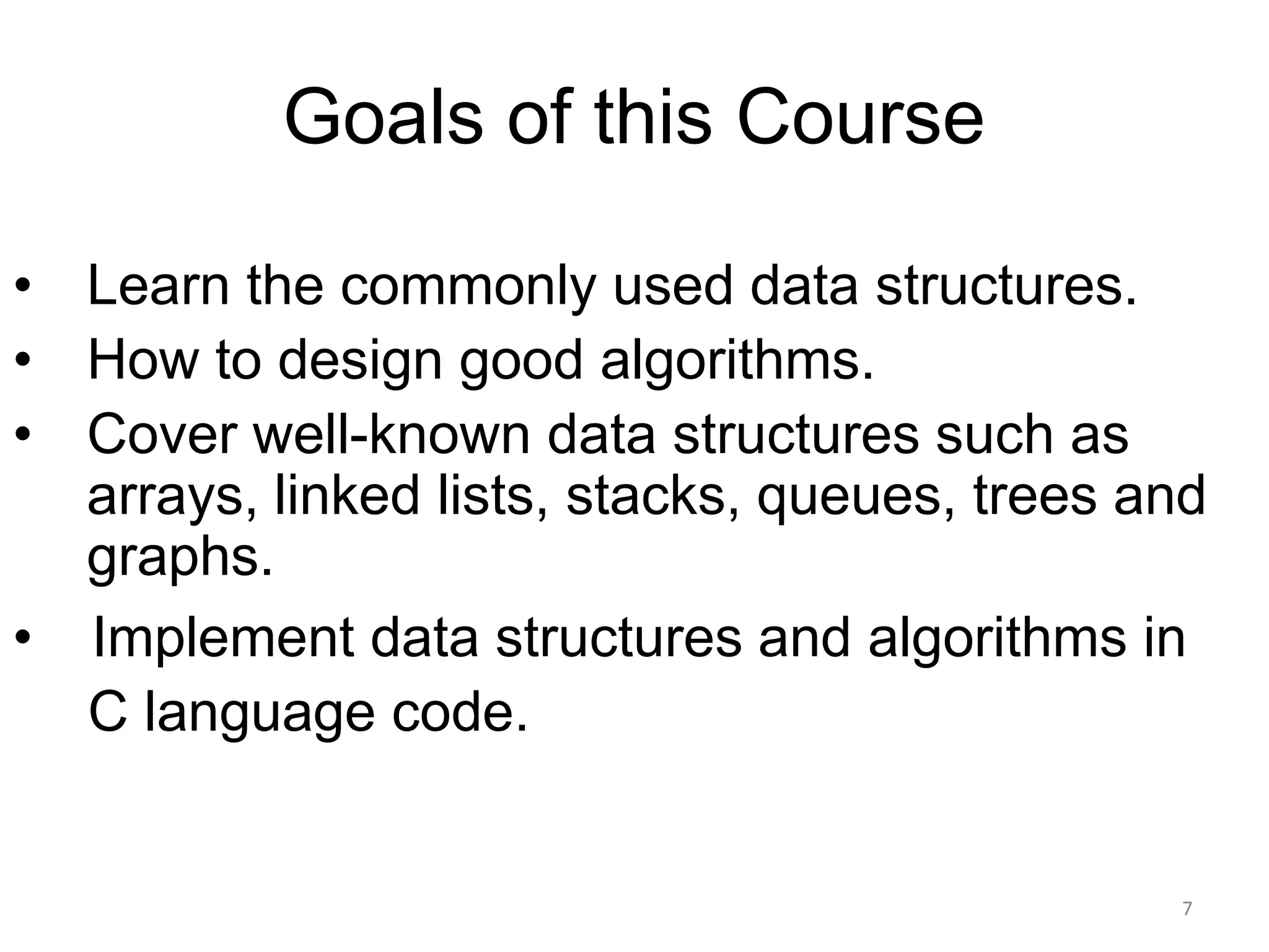 Goals of this Course
• Learn the commonly used data structures.
• How to design good algorithms.
• Cover well-known data structures such as
arrays, linked lists, stacks, queues, trees and
graphs.
• Implement data structures and algorithms in
C language code.
7
 