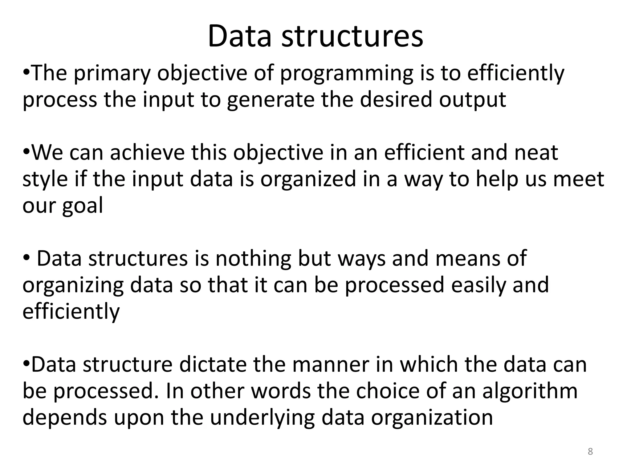 •The primary objective of programming is to efficiently
process the input to generate the desired output
•We can achieve this objective in an efficient and neat
style if the input data is organized in a way to help us meet
our goal
• Data structures is nothing but ways and means of
organizing data so that it can be processed easily and
efficiently
•Data structure dictate the manner in which the data can
be processed. In other words the choice of an algorithm
depends upon the underlying data organization
Data structures
8
 