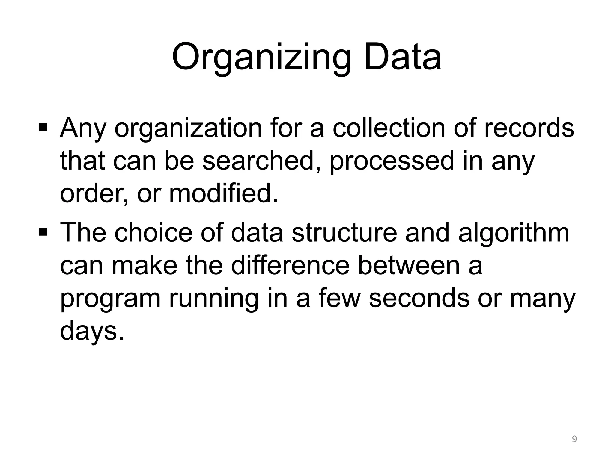 Organizing Data
▪ Any organization for a collection of records
that can be searched, processed in any
order, or modified.
▪ The choice of data structure and algorithm
can make the difference between a
program running in a few seconds or many
days.
9
 