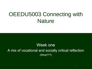 1
OEEDU5003 Connecting with
Nature
Week one
A mix of vocational and socially critical reflection
(What???)
 