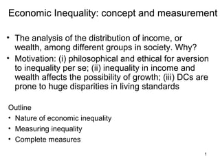 1
Economic Inequality: concept and measurement
• The analysis of the distribution of income, or
wealth, among different groups in society. Why?
• Motivation: (i) philosophical and ethical for aversion
to inequality per se; (ii) inequality in income and
wealth affects the possibility of growth; (iii) DCs are
prone to huge disparities in living standards
Outline
• Nature of economic inequality
• Measuring inequality
• Complete measures
 