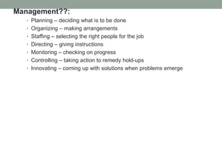 Management??:
• Planning – deciding what is to be done
• Organizing – making arrangements
• Staffing – selecting the right people for the job
• Directing – giving instructions
• Monitoring – checking on progress
• Controlling – taking action to remedy hold-ups
• Innovating – coming up with solutions when problems emerge
 