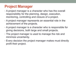 Project Manager
• A project manager is a character who has the overall
responsibility for the planning, design, execution,
monitoring, controlling and closure of a project.
• A project manager represents an essential role in the
achievement of the projects.
• A project manager is a character who is responsible for
giving decisions, both large and small projects.
• The project manager is used to manage the risk and
minimize uncertainty.
• Every decision the project manager makes must directly
profit their project.
 