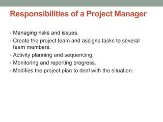 Responsibilities of a Project Manager
• Managing risks and issues.
• Create the project team and assigns tasks to several
team members.
• Activity planning and sequencing.
• Monitoring and reporting progress.
• Modifies the project plan to deal with the situation.
 