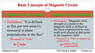 Magnetic Flux density(B) Magnetic Field Strength(H)
 Definition: “It is defined
as flux per unit area(A),
measured in plane
perpendicular to the flux”
 Measured in ‘Tesla’
B=
∅
𝑨
Tesla
 Definition: “Magnetic field
strength at a point in the
magnetic field is defined as
the force experienced by unit
north pole placed at that point
in the magnetic field”
 Measured in ‘Tesla’ or ampere per
meter (A/m)
H=
𝑨𝒎𝒑𝒆𝒓𝒆 . 𝑻𝒖𝒓𝒏𝒔
𝑳𝒆𝒏𝒈𝒕𝒉 𝒊𝒏 𝒎𝒆𝒕𝒓𝒆
Basic Concepts of Magnetic Circuit
Magnetic Circuit Prof. Suraj T. Jadhav Lecture 1-6
 