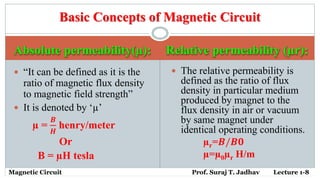 Absolute permeability(µ): Relative permeability (µr):
 “It can be defined as it is the
ratio of magnetic flux density
to magnetic field strength”
 It is denoted by ‘µ’
µ =
𝑩
𝑯
henry/meter
Or
B = µH tesla
 The relative permeability is
defined as the ratio of flux
density in particular medium
produced by magnet to the
flux density in air or vacuum
by same magnet under
identical operating conditions.
µr=𝑩/𝑩𝟎
µ=µ0µr H/m
Basic Concepts of Magnetic Circuit
Magnetic Circuit Prof. Suraj T. Jadhav Lecture 1-8
 