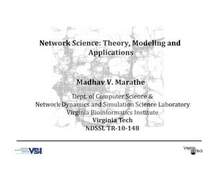 Network	
  Science:	
  Theory,	
  Modeling	
  and	
  
Applications	
  
Madhav	
  V.	
  Marathe	
  	
  
Dept.	
  of	
  Computer	
  Science	
  &	
  	
  
Network	
  Dynamics	
  and	
  Simulation	
  Science	
  Laboratory	
  
Virginia	
  Bioinformatics	
  Institute	
  
Virginia	
  Tech	
  
NDSSL	
  TR-­10-­148	
  
Supported by Grants from NIH MIDAS, NSF HSD, NSF CNS, CDC COE, and DoD. 
 
