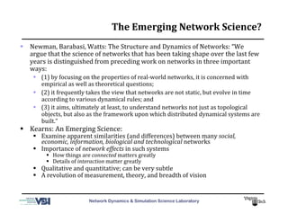 Network Dynamics & Simulation Science Laboratory
The	
  Emerging	
  Network	
  Science?	
  
  Newman,	
  Barabasi,	
  Watts:	
  The	
  Structure	
  and	
  Dynamics	
  of	
  Networks:	
  “We	
  
argue	
  that	
  the	
  science	
  of	
  networks	
  that	
  has	
  been	
  taking	
  shape	
  over	
  the	
  last	
  few	
  
years	
  is	
  distinguished	
  from	
  preceding	
  work	
  on	
  networks	
  in	
  three	
  important	
  
ways:	
  	
  
  (1)	
  by	
  focusing	
  on	
  the	
  properties	
  of	
  real-­‐world	
  networks,	
  it	
  is	
  concerned	
  with	
  
empirical	
  as	
  well	
  as	
  theoretical	
  questions;	
  	
  
  (2)	
  it	
  frequently	
  takes	
  the	
  view	
  that	
  networks	
  are	
  not	
  static,	
  but	
  evolve	
  in	
  time	
  
according	
  to	
  various	
  dynamical	
  rules;	
  and	
  	
  
  (3)	
  it	
  aims,	
  ultimately	
  at	
  least,	
  to	
  understand	
  networks	
  not	
  just	
  as	
  topological	
  
objects,	
  but	
  also	
  as	
  the	
  framework	
  upon	
  which	
  distributed	
  dynamical	
  systems	
  are	
  
built.”	
  
  Kearns:	
  An	
  Emerging	
  Science:	
  
  Examine	
  apparent	
  similarities	
  (and	
  differences)	
  between	
  many	
  social,	
  
economic,	
  information,	
  biological	
  and	
  technological	
  networks	
  
  Importance	
  of	
  network	
  effects	
  in	
  such	
  systems	
  
  How	
  things	
  are	
  connected	
  matters	
  greatly	
  
  Details	
  of	
  interaction	
  matter	
  greatly	
  
  Qualitative	
  and	
  quantitative;	
  can	
  be	
  very	
  subtle	
  
  A	
  revolution	
  of	
  measurement,	
  theory,	
  and	
  breadth	
  of	
  vision	
  
 