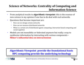 Network Dynamics & Simulation Science Laboratory
Science	
  of	
  Networks:	
  Centrality	
  of	
  Computing	
  and	
  
Information	
  Science	
  
  From	
  analytical	
  results	
  to	
  algorithmic	
  viewpoint:	
  this	
  is	
  the	
  essence	
  of	
  
new	
  science	
  in	
  my	
  opinion	
  if	
  one	
  has	
  to	
  do	
  deal	
  with	
  real	
  networks	
  
  Questions	
  that	
  become	
  important	
  are:	
  
  How	
  can	
  we	
  design	
  certain	
  networks	
  
  How	
  can	
  we	
  measure	
  distributed	
  networks	
  
  What	
  is	
  a	
  certain	
  set	
  of	
  distributed	
  agents	
  computing:	
  interaction	
  based	
  computing	
  and	
  
social	
  cognition	
  
  Models	
  are	
  not	
  monolithic	
  or	
  federated	
  anymore	
  but	
  really	
  a	
  way	
  to	
  
synthesize	
  information	
  by	
  interacting	
  with	
  various	
  components	
  –	
  
Milner’s	
  in_luential	
  idea	
  on	
  interactionism	
  
Algorithmic	
  Viewpoint	
  	
  provide	
  the	
  foundational	
  basis	
  	
  
HPC	
  computing	
  provide	
  the	
  underlying	
  technology	
  
 