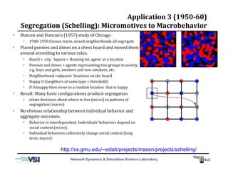 Network Dynamics & Simulation Science Laboratory
Application	
  3	
  (1950-­60)	
  	
  
Segregation	
  (Schelling):	
  Micromotives	
  to	
  Macrobehavior	
  
  Duncan	
  and	
  Duncan’s	
  (1957)	
  study	
  of	
  Chicago	
  
  1940-­‐1950	
  Census	
  tracts,	
  mixed	
  neighborhoods	
  all	
  segregate	
  
  Placed	
  pennies	
  and	
  dimes	
  on	
  a	
  chess	
  board	
  and	
  moved	
  them	
  
around	
  according	
  to	
  various	
  rules.	
  	
  
  Board	
  =	
  	
  city,	
  	
  Square	
  =	
  Housing	
  lot,	
  agent:	
  at	
  a	
  location	
  
  Pennies	
  and	
  dimes	
  =	
  agents	
  representing	
  two	
  groups	
  in	
  society,	
  	
  
e.g.	
  boys	
  and	
  girls,	
  smokers	
  and	
  non-­‐smokers,	
  etc.	
  	
  
  Neighborhood	
  =adjacent	
  	
  locations	
  on	
  the	
  board	
  
  Happy	
  if	
  (neighbors	
  of	
  same	
  type	
  >	
  threshold)	
  	
  
  If	
  Unhappy	
  then	
  move	
  to	
  a	
  random	
  location	
  	
  that	
  is	
  happy	
  
  Result:	
  Many	
  basic	
  conMigurations	
  produce	
  segregation	
  
  relate	
  decisions	
  about	
  where	
  to	
  live	
  (micro)	
  to	
  patterns	
  of	
  
segregation	
  (macro)	
  
  No	
  obvious	
  relationship	
  between	
  individual	
  behavior	
  and	
  
aggregate	
  outcomes.	
  	
  
  Behavior	
  is	
  interdependent.	
  Individuals’	
  behaviors	
  depend	
  on	
  
social	
  context	
  (micro)	
  
  Individual	
  behaviors	
  collectively	
  change	
  social	
  context	
  (long	
  
term,	
  macro)	
  
http://cs.gmu.edu/~eclab/projects/mason/projects/schelling/
 