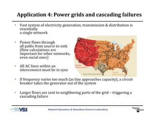 Network Dynamics & Simulation Science Laboratory
Application	
  4:	
  Power	
  grids	
  and	
  cascading	
  failures	
  
  Vast	
  system	
  of	
  electricity	
  generation,	
  transmission	
  &	
  distribution	
  is	
  
essentially	
  
a	
  single	
  network	
  
  Power	
  Mlows	
  through	
  
all	
  paths	
  from	
  source	
  to	
  sink	
  
(Mlow	
  calculations	
  are	
  
important	
  for	
  other	
  networks,	
  
even	
  social	
  ones)	
  
  All	
  AC	
  lines	
  within	
  an	
  	
  
interconnect	
  must	
  be	
  in	
  sync	
  
  If	
  frequency	
  varies	
  too	
  much	
  (as	
  line	
  approaches	
  capacity),	
  a	
  circuit	
  
breaker	
  takes	
  the	
  generator	
  out	
  of	
  the	
  system	
  
  Larger	
  Mlows	
  are	
  sent	
  to	
  neighboring	
  parts	
  of	
  the	
  grid	
  –	
  triggering	
  a	
  
cascading	
  failure	
  
 