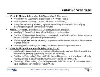 Network Dynamics & Simulation Science Laboratory
Tentative	
  Schedule	
  
  Week	
  1	
  –	
  Module	
  1.	
  December	
  1-­‐2	
  (Wednesday,	
  &	
  Thursday)	
  
  Wednesday(1st	
  December):	
  Introduction	
  to	
  Network	
  Science	
  
  Thursday(2nd	
  December):	
  SDS	
  and	
  Diffusion	
  on	
  Networks,	
  
  Friday	
  (Extra	
  Class	
  if	
  interest):	
  EpiCure	
  –	
  modeling	
  environment	
  for	
  studying	
  
malware	
  propagation	
  in	
  wireless	
  networks.	
  
  	
  Week	
  2	
  –	
  Module	
  2	
  December	
  7-­‐9	
  	
  (Monday,	
  Tuesday,	
  Thursday)	
  	
  
  Monday	
  (6th	
  December):	
  	
  Control	
  and	
  InMluence	
  maximization	
  
  Tuesday	
  (7th	
  December):	
  Branching	
  process	
  result,	
  proof	
  of	
  Fastdiffuse.	
  Introduction	
  to	
  
various	
  diffusion	
  style	
  modeling	
  environments	
  
  Wednesday	
  (Extra	
  class	
  if	
  interest):	
  	
  Population	
  and	
  Network	
  Synthesis.	
  Introduction	
  
to	
  graph	
  analysis	
  
  Thursday	
  (9th	
  December):	
  SIMDEMICS	
  and	
  related	
  modeling	
  environments.	
  
  Week	
  3	
  –	
  Module	
  3	
  and	
  Module	
  4	
  (December	
  13-­‐16)	
  
  Monday	
  (13th	
  December):	
  Markets,	
  Games,	
  Mechanism	
  Design	
  and	
  SIGMA:	
  a	
  modeling	
  
environment	
  to	
  study	
  commodity	
  markets	
  on	
  networks,	
  	
  
  Tuesday	
  (14th	
  December):	
  Shortest	
  Paths,	
  Formal	
  language	
  constrained	
  paths,	
  Greedy	
  
routing,	
  routing	
  in	
  small	
  world	
  networks,	
  Introduction	
  to	
  TRANSIMS.	
  
  Thursday	
  (15th	
  December):	
  	
  Concluding	
  remarks,	
  Brief	
  discussion	
  of	
  	
  uncovered	
  topics,	
  
Open	
  Problems,	
  Directions	
  for	
  Future	
  Work.	
  
 