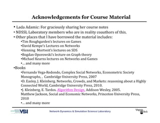 Network Dynamics & Simulation Science Laboratory
• 	
  Lada	
  Adamic:	
  For	
  graciously	
  sharing	
  her	
  course	
  notes	
  	
  
• 	
  NDSSL	
  Laboratory	
  members	
  who	
  are	
  in	
  reality	
  coauthors	
  of	
  this.	
  
• 	
  Other	
  places	
  that	
  I	
  have	
  borrowed	
  the	
  material	
  includes:	
  
• Tim	
  Roughgarden’s	
  lectures	
  on	
  Games	
  
• David	
  Kempe’s	
  Lectures	
  on	
  Networks	
  
• Henning	
  	
  Mortveit’s	
  lectures	
  on	
  SDS	
  
• Bogdan	
  Oporowski’s	
  lecture	
  on	
  Graph	
  theory	
  
• Michael	
  Kearns	
  lectures	
  on	
  Networks	
  and	
  Games	
  	
  
• …	
  and	
  many	
  more	
  
• Books	
  
• Fernando	
  Vega-­‐Redondo,	
  Complex	
  Social	
  Networks,	
  Econometric	
  Society	
  
Monographs,	
  ,	
  	
  Cambridge	
  University	
  Press,	
  2007	
  
• D.	
  Easley,	
  J.	
  Kleinberg.	
  Networks,	
  Crowds,	
  and	
  Markets:	
  reasoning	
  about	
  a	
  Highly	
  
Connected	
  World,	
  Cambridge	
  University	
  Press,	
  2010.	
  
• J.	
  Kleinberg,	
  E.	
  Tardos.	
  Algorithm	
  Design.	
  Addison	
  Wesley,	
  2005.	
  	
  
Matthew	
  Jackson,	
  Social	
  and	
  Economic	
  Networks,	
  Princeton	
  University	
  Press,	
  
2010	
  	
  
• …	
  and	
  many	
  more	
  
Acknowledgements for Course Material
 