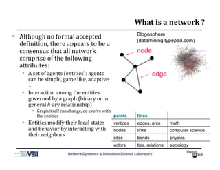 Network Dynamics & Simulation Science Laboratory
What	
  is	
  a	
  network	
  ?	
  
  Although	
  no	
  formal	
  accepted	
  
deMinition,	
  there	
  appears	
  to	
  be	
  a	
  
consensus	
  that	
  all	
  network	
  
comprise	
  of	
  the	
  following	
  
attributes:	
  
  A	
  set	
  of	
  agents	
  (entities):	
  agents	
  
can	
  be	
  simple,	
  game	
  like,	
  adaptive	
  
…	
  
  Interaction	
  among	
  the	
  entities	
  
governed	
  by	
  a	
  graph	
  (binary	
  or	
  in	
  
general	
  k-­‐ary	
  relationship)	
  
  Graph	
  itself	
  can	
  change,	
  co-­‐evolve	
  with	
  
the	
  entities	
  
  Entities	
  modify	
  their	
  local	
  states	
  
and	
  behavior	
  by	
  interacting	
  with	
  
their	
  neighbors	
  
Blogosphere
(datamining.typepad.com)
points lines
vertices edges, arcs math
nodes links computer science
sites bonds physics
actors ties, relations sociology
node
edge
 