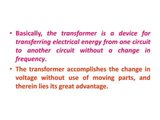 • Basically, the transformer is a device for
transferring electrical energy from one circuit
to another circuit without a change in
frequency.
• The transformer accomplishes the change in
voltage without use of moving parts, and
therein lies its great advantage.
 