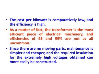 • The cost per kilowatt is comparatively low, and
the efficiency is high.
• As a matter of fact, the transformer is the most
efficient piece of electrical machinery, and
efficiencies of 98 and 99% are not at all
uncommon.
• Since there are no moving parts, maintenance is
simpler and cheaper, and the required insulation
for the extremely high voltages obtained can
more easily be constructed.
 