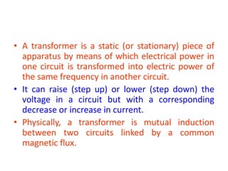 • A transformer is a static (or stationary) piece of
apparatus by means of which electrical power in
one circuit is transformed into electric power of
the same frequency in another circuit.
• It can raise (step up) or lower (step down) the
voltage in a circuit but with a corresponding
decrease or increase in current.
• Physically, a transformer is mutual induction
between two circuits linked by a common
magnetic flux.
 