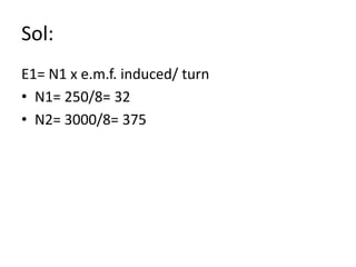 Sol:
E1= N1 x e.m.f. induced/ turn
• N1= 250/8= 32
• N2= 3000/8= 375
 