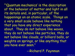 Lecture 10, p 1
“‘Quantum mechanics’ is the description
of the behavior of matter and light in all
its details and, in particular, of the
happenings on an atomic scale. Things on
a very small scale behave like nothing
that you have any direct experience
about. They do not behave like waves,
they do not behave like particles, they do
not behave like clouds, or billiard balls, or
weights on springs, or like anything that
you have ever seen.”
--Richard P. Feynman
 
