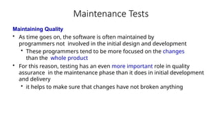 Maintenance Tests
Maintaining Quality
• As time goes on, the software is often maintained by
programmers not involved in the initial design and development
• These programmers tend to be more focused on the changes
than the whole product
• For this reason, testing has an even more important role in quality
assurance in the maintenance phase than it does in initial development
and delivery
• it helps to make sure that changes have not broken anything
 