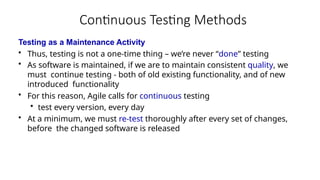 Continuous Testing Methods
Testing as a Maintenance Activity
• Thus, testing is not a one-time thing – we’re never “done” testing
• As software is maintained, if we are to maintain consistent quality, we
must continue testing - both of old existing functionality, and of new
introduced functionality
• For this reason, Agile calls for continuous testing
• test every version, every day
• At a minimum, we must re-test thoroughly after every set of changes,
before the changed software is released
 