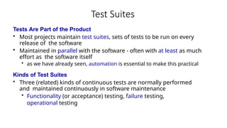 Test Suites
Tests Are Part of the Product
• Most projects maintain test suites, sets of tests to be run on every
release of the software
• Maintained in parallel with the software - often with at least as much
effort as the software itself
• as we have already seen, automation is essential to make this practical
Kinds of Test Suites
• Three (related) kinds of continuous tests are normally performed
and maintained continuously in software maintenance
• Functionality (or acceptance) testing, failure testing,
operational testing
 