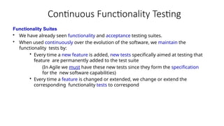Continuous Functionality Testing
Functionality Suites
• We have already seen functionality and acceptance testing suites.
• When used continuously over the evolution of the software, we maintain the
functionality tests by:
• Every time a new feature is added, new tests specifically aimed at testing that
feature are permanently added to the test suite
(In Agile we must have these new tests since they form the specification
for the new software capabilities)
• Every time a feature is changed or extended, we change or extend the
corresponding functionality tests to correspond
 