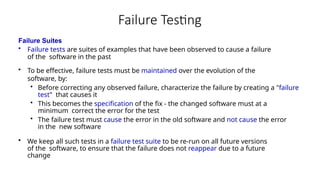 Failure Testing
Failure Suites
• Failure tests are suites of examples that have been observed to cause a failure
of the software in the past
• To be effective, failure tests must be maintained over the evolution of the
software, by:
• Before correcting any observed failure, characterize the failure by creating a "failure
test" that causes it
• This becomes the specification of the fix - the changed software must at a
minimum correct the error for the test
• The failure test must cause the error in the old software and not cause the error
in the new software
• We keep all such tests in a failure test suite to be re-run on all future versions
of the software, to ensure that the failure does not reappear due to a future
change
 