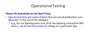 Operational Testing
There’s No Substitute for the Real Thing
• Operational tests are suites of tests that are actual production runs
observed in the use of the software
• e.g., for our Banking back end, all of the banking transaction files
from a set of real front ends run all day on a particular day
 