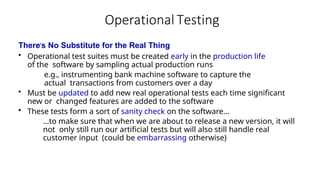 Operational Testing
There’s No Substitute for the Real Thing
• Operational test suites must be created early in the production life
of the software by sampling actual production runs
e.g., instrumenting bank machine software to capture the
actual transactions from customers over a day
• Must be updated to add new real operational tests each time significant
new or changed features are added to the software
• These tests form a sort of sanity check on the software…
…to make sure that when we are about to release a new version, it will
not only still run our artificial tests but will also still handle real
customer input (could be embarrassing otherwise)
 