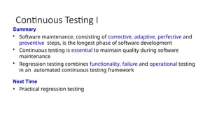 Continuous Testing I
Summary
• Software maintenance, consisting of corrective, adaptive, perfective and
preventive steps, is the longest phase of software development
• Continuous testing is essential to maintain quality during software
maintenance
• Regression testing combines functionality, failure and operational testing
in an automated continuous testing framework
Next Time
• Practical regression testing
 