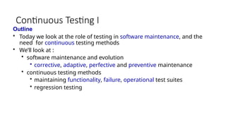 Continuous Testing I
Outline
• Today we look at the role of testing in software maintenance, and the
need for continuous testing methods
• We’ll look at :
• software maintenance and evolution
• corrective, adaptive, perfective and preventive maintenance
• continuous testing methods
• maintaining functionality, failure, operational test suites
• regression testing
 