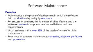 Software Maintenance
Evolution
• Maintenance is the phase of development in which the software
is in production day to day by real users
• For successful software, this is almost all of its lifetime, and the
software evolves in response to observed failures and new
requirements
• Usual estimate is that over 85% of the total software effort is in
maintenance
• Four kinds of software maintenance: corrective, adaptive, perfective
and preventive
 