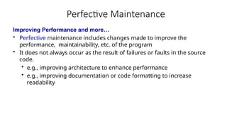 Perfective Maintenance
Improving Performance and more…
• Perfective maintenance includes changes made to improve the
performance, maintainability, etc. of the program
• It does not always occur as the result of failures or faults in the source
code.
• e.g., improving architecture to enhance performance
• e.g., improving documentation or code formatting to increase
readability
 